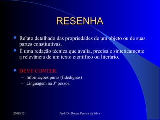 20/09/15 Prof. Dr. Roque Pereira da Silva
RESENHARESENHA
 Relato detalhado das propriedades de um objeto ou de suas
partes constitutivas.
 É uma redação técnica que avalia, precisa e sinteticamente
a relevância de um texto científico ou literário.
 DEVE CONTER:
– Informações puras (fidedignas)
– Linguagem na 3ª pessoa
 