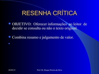 20/09/15 Prof. Dr. Roque Pereira da Silva
RESENHA CRÍTICARESENHA CRÍTICA
 OBJETIVO: Oferecer informações ao leitor de
decidir se consulta ou não o texto original.
 Combina resumo e julgamento de valor.

 