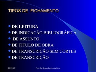 20/09/15 Prof. Dr. Roque Pereira da Silva
TIPOS DE FICHAMENTOTIPOS DE FICHAMENTO
DE LEITURA
DE INDICAÇÃO BIBLIOGRÁFICA
 DE ASSUNTO
DE TITULO DE OBRA
DE TRANSCRIÇÃO SEM CORTES
DE TRANSCRIÇÃO
 