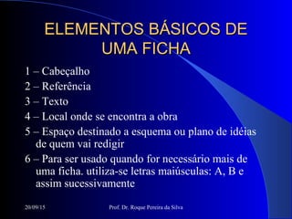 20/09/15 Prof. Dr. Roque Pereira da Silva
ELEMENTOS BÁSICOS DEELEMENTOS BÁSICOS DE
UMA FICHAUMA FICHA
1 – Cabeçalho
2 – Referência
3 – Texto
4 – Local onde se encontra a obra
5 – Espaço destinado a esquema ou plano de idéias
de quem vai redigir
6 – Para ser usado quando for necessário mais de
uma ficha. utiliza-se letras maiúsculas: A, B e
assim sucessivamente
 