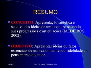 20/09/15 Prof. Dr. Roque Pereira da Silva
RESUMORESUMO
CONCEITO: Apresentação sintética e
seletiva das idéias de um texto, ressaltando
suas progressões e articulações (MEDEIROS,
2002).
OBJETIVO: Apresentar idéias ou fatos
essenciais de um texto, mantendo fidelidade ao
pensamento do autor.
 