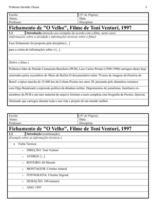 Professor Geraldo J Souza

Escola:
Aluno:
Professor:

2

(Nº de Página)
Data:
Disciplina:

Fichamento de "O Velho", Filme de Toni Venturi, 1997
Introdução (atenção aos exemplos de acordo com o filme, neste caso)
1.1
(informações sobre a atividade e informações técnicas sobre o filme)
Esse fichamento foi proposto pela disciplina [...]
para a coleta de informações sobre o [...]

(Sobre o filme:)
Polêmico líder do Partido Comunista Brasileiro (PCB), Luiz Carlos Prestes (1898-1990) carregou ideais hoje
soterrados pelos escombros do Muro de Berlim.O documentário reúne 70 anos de imagens da História do
Brasil: a épica marcha de 25.000 km da Coluna Prestes nos anos 20; passando pelo dramático romance
com Olga Benárioaté a repressão política da ditadura militar. Depoimentos de jornalistas, familiares exmembros do PCB e um raro material de arquivo formam a mais completa cine-biografia de Prestes, Quixote
obstinado que carregou durante toda a sua vida o projeto de um mundo melhor.

Escola:
Aluno:
Professor:

(Nº de Página)
Data:
Disciplina:

Fichamento de "O Velho", Filme de Toni Venturi, 1997
Introdução (continuação)
1.2
(Exemplo sobre as informações técnicas:)
Ficha Técnica:
o

DIREÇÃO: Toni Venturi

o

ATORES: [...]

o

ROTEIRO: Di Moretti

o

MONTAGEM: Cristina Amaral

o

FOTOGRAFIA: Cleumo Segond

o

DURAÇÃO: 100 minutos

o

ANO: 1997

 