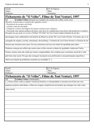 Professor Geraldo J Souza

Escola:
Aluno:
Professor:

3

(Nº de Página)
Data:
Disciplina:

Fichamento de "O Velho", Filme de Toni Venturi, 1997
Análise Crítica (atenção aos exemplos de acordo com o filme, neste caso)
2.1
[Envolve se posicionar a respeito das seguintes coisas:
- Pertinência do assunto envolvido
- A forma como foi abordado
- Comparar a outras abordagens do mesmo assunto (caso conheça)
- Você pode citar apenas pedaços de frases, mas deve ter cuidado para suas frases não perderem o sentido.]
(Exemplo do que pode ser escrito:) O filme “O Velho” de Toni Venturi relata a história de um dos
personagens mais emblemáticos da história do Brasil no século XX: Luiz Carlos Prestes. Um nome, por si só,
carregado de estigma, aversão, entusiasmo, desconfiança. A história de Luis Carlos Prestes é a história de um
homem que encarnou uma causa. Era um comunista convicto com ideais de igualdade para todos.
Podemos começar por refletir que assim como o filme mostra os ideais de igualdade visados por Carlos
Prestes, mesmo estes não sendo por muitos compreendidos, fica evidente que o assistente social deve zelar
pelo bem estar social. Por que não conseguir incorporar esse profissional a uma participação específica e
efetiva na solução de problemas existentes na sociedade? [...]

Escola:
Aluno:
Professor:

(Nº de Página)
Data:
Disciplina:

Fichamento de "O Velho", Filme de Toni Venturi, 1997
Análise Crítica (continuação)
2.2
[...] Neste século, onde as utopias viraram pó histórico e a humanidade se encontra envolvida com seus
pequenos projetos individuais, o filme nos resgata a trajetória de um homem que entregou sua vida a uma
causa social.

 
