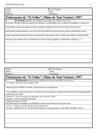 Professor Geraldo J Souza

Escola:
Aluno:
Professor:

4

(Nº de Página)
Data:
Disciplina:

Fichamento de "O Velho", Filme de Toni Venturi, 1997
Conclusão (atenção aos exemplos de acordo com o filme, neste caso)
3
(Exemplo:) Minhas reflexões seguem em sintonia e cumplicidade com as idéias de igualdade e o desejo de
crescimento visado e mostrado no filme ao relatar a história de Luis Carlos Prestes. Para sermos
profissionais comprometidos e convictos da necessidade de crescimento em todas as dimensões sociais,
acredito que primeiramente devemos ser acima de tudo pessoas com virtudes, que tenham compaixão pelo
próximo e que acredita que a sociedade deve estar sempre engajada e voltada para o coletivo. [...]

Escola:
Aluno:
Professor:

(Nº de Página)
Data:
Disciplina:

Fichamento de "O Velho", Filme de Toni Venturi, 1997
Bibliografia (atenção aos exemplos de acordo com o filme, neste caso)
4
- "O Velho", Filme de Toni Venturi, 1997.
- Artigo de jornal: FONSECA. O Velho, o ponto de vista na primeira cena
- Tese: FONSECA. Cinema na história e a história no cinema: pesquisa e criação em três experiências cinematográficas
no Brasil dos anos 1990

- (Internet – o que você precisou pesquisar deve colocar o link)
Exemplo: www.wikypedia.org/ovelho
- Blog Filme Políticos: O Velho
http://filmespoliticos.blogspot.com/2010/02/o-velho-historia-de-luiz-carlos-prestes.html

- (Livros - Utilizar a norma da abnt para referenciar)
Exemplo: BARNES, R. M. Estudo de Movimentos e Tempos (Cap. 3). São Paulo: Blucher, 1977.)

 