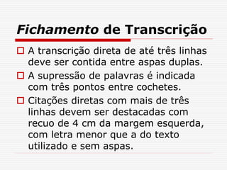 Fichamento de Transcrição
 A transcrição direta de até três linhas
deve ser contida entre aspas duplas.
 A supressão de palavras é indicada
com três pontos entre cochetes.
 Citações diretas com mais de três
linhas devem ser destacadas com
recuo de 4 cm da margem esquerda,
com letra menor que a do texto
utilizado e sem aspas.
 