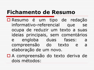 Fichamento de Resumo
 Resumo é um tipo de redação
informativo-referencial que se
ocupa de reduzir um texto a suas
ideias principais, sem comentários
e engloba duas fases: a
compreensão do texto e a
elaboração de um novo.
 A compreensão do texto deriva de
dois métodos:
 