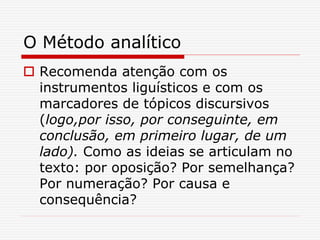 O Método analítico
 Recomenda atenção com os
instrumentos liguísticos e com os
marcadores de tópicos discursivos
(logo,por isso, por conseguinte, em
conclusão, em primeiro lugar, de um
lado). Como as ideias se articulam no
texto: por oposição? Por semelhança?
Por numeração? Por causa e
consequência?
 