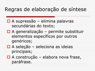 Regras de elaboração de síntese
 A supressão – elimina palavras
secundárias do texto;
 A generalização – permite substituir
elementos específicos por outros
genéricos;
 A seleção – seleciona as ideias
principais;
 A construção – elabora nova frase,
paráfrase.
 