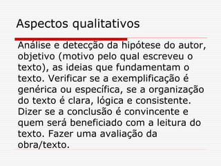 Aspectos qualitativos
Análise e detecção da hipótese do autor,
objetivo (motivo pelo qual escreveu o
texto), as ideias que fundamentam o
texto. Verificar se a exemplificação é
genérica ou específica, se a organização
do texto é clara, lógica e consistente.
Dizer se a conclusão é convincente e
quem será beneficiado com a leitura do
texto. Fazer uma avaliação da
obra/texto.
 