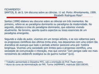FICHAMENTO¹
SANTOS, B. de S. Um discurso sobre as ciências. 11 ed. Porto: Afrontamento, 1999.
Elizabeth Rodrigues Maia²
Santos (1999) elabora seu discurso sobre as ciências em três momentos. No
primeiro, refere-se ao paradigma dominante ou paradigma da modernidade. No
segundo, destaca a crise do paradigma dominante, que estamos vivendo
atualmente. No terceiro, aponta quatro aspectos ou teses essenciais de um
paradigma emergente.
Segundo a visão do autor, vivemos em um tempo atônito, e se nos voltarmos para
os progressos científicos dos últimos trinta anos, nos deparamos com uma ordem tão
dramática de avanços que todo o período anterior parecerá uma pré- história
longínqua. Vivemos uma sociedade sem limites para o progresso científico, uma
sociedade de comunicação e interação, mas que convive “com perigos cada vez mais
verossímeis da catástrofe ecológica ou da guerra nuclear” (p.6).
________________________________________________________
¹ Trabalho apresentado à Disciplina MTC, sob a orientação do Prof. Paulo Castro.
² Aluna do curso de Administração da FAP, Turma 1ADMM4P3, matrícula 2001100345.
 