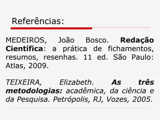 Referências:
MEDEIROS, João Bosco. Redação
Científica: a prática de fichamentos,
resumos, resenhas. 11 ed. São Paulo:
Atlas, 2009.
TEIXEIRA, Elizabeth. As três
metodologias: acadêmica, da ciência e
da Pesquisa. Petrópolis, RJ, Vozes, 2005.
 