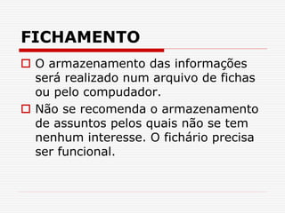 FICHAMENTO
 O armazenamento das informações
será realizado num arquivo de fichas
ou pelo compudador.
 Não se recomenda o armazenamento
de assuntos pelos quais não se tem
nenhum interesse. O fichário precisa
ser funcional.
 