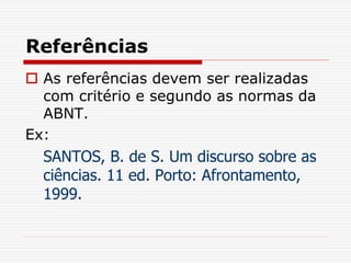 Referências
 As referências devem ser realizadas
com critério e segundo as normas da
ABNT.
Ex:
SANTOS, B. de S. Um discurso sobre as
ciências. 11 ed. Porto: Afrontamento,
1999.
 