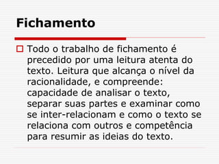 Fichamento
 Todo o trabalho de fichamento é
precedido por uma leitura atenta do
texto. Leitura que alcança o nível da
racionalidade, e compreende:
capacidade de analisar o texto,
separar suas partes e examinar como
se inter-relacionam e como o texto se
relaciona com outros e competência
para resumir as ideias do texto.
 