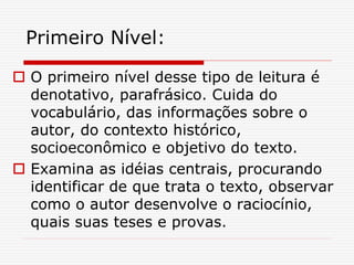 Primeiro Nível:
 O primeiro nível desse tipo de leitura é
denotativo, parafrásico. Cuida do
vocabulário, das informações sobre o
autor, do contexto histórico,
socioeconômico e objetivo do texto.
 Examina as idéias centrais, procurando
identificar de que trata o texto, observar
como o autor desenvolve o raciocínio,
quais suas teses e provas.
 
