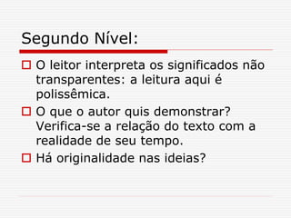 Segundo Nível:
 O leitor interpreta os significados não
transparentes: a leitura aqui é
polissêmica.
 O que o autor quis demonstrar?
Verifica-se a relação do texto com a
realidade de seu tempo.
 Há originalidade nas ideias?
 