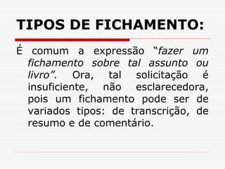 TIPOS DE FICHAMENTO:
É comum a expressão “fazer um
fichamento sobre tal assunto ou
livro”. Ora, tal solicitação é
insuficiente, não esclarecedora,
pois um fichamento pode ser de
variados tipos: de transcrição, de
resumo e de comentário.
 