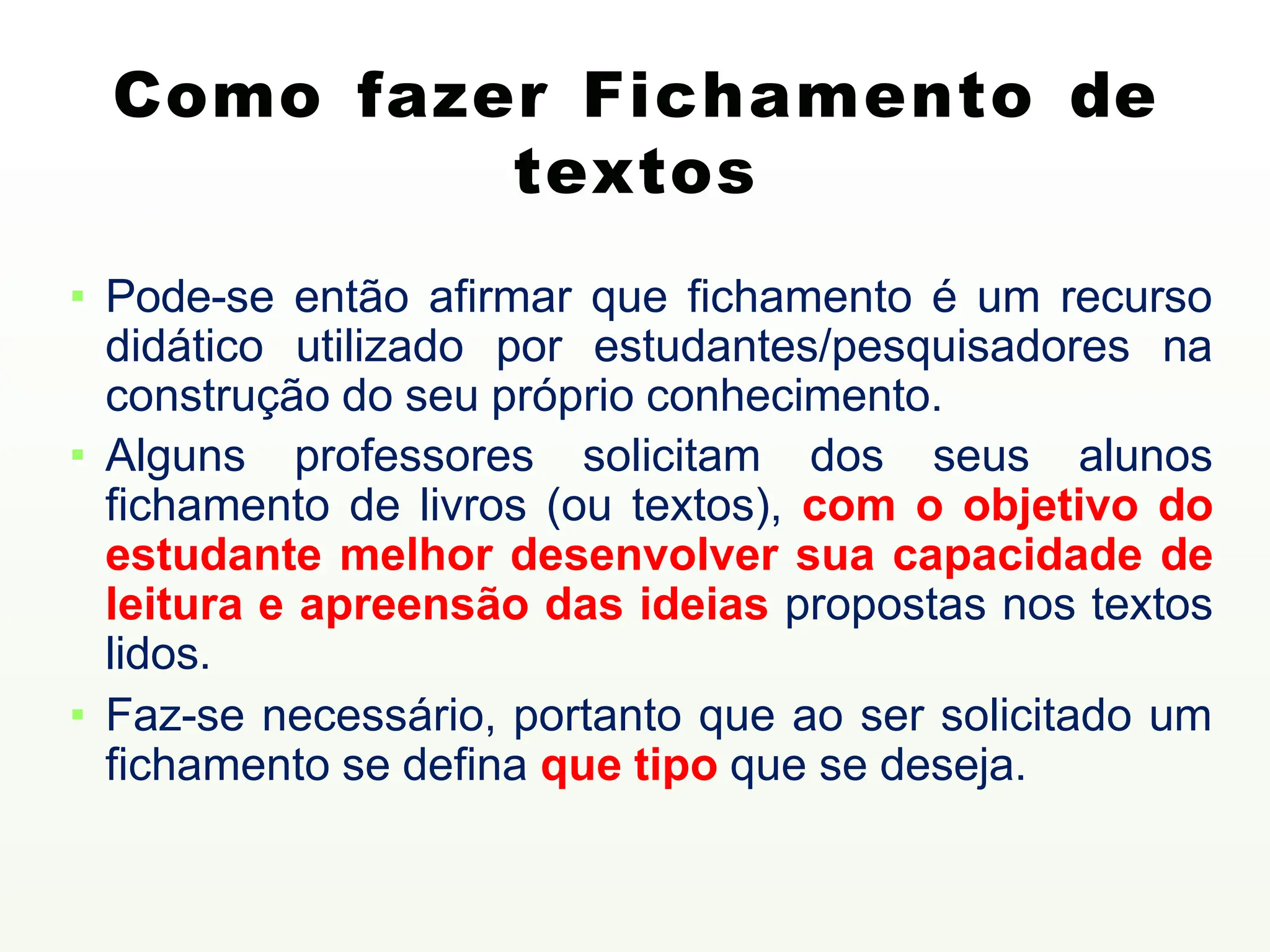 ▪ Pode-se então afirmar que fichamento é um recurso
didático utilizado por estudantes/pesquisadores na
construção do seu próprio conhecimento.
▪ Alguns professores solicitam dos seus alunos
fichamento de livros (ou textos), com o objetivo do
estudante melhor desenvolver sua capacidade de
leitura e apreensão das ideias propostas nos textos
lidos.
▪ Faz-se necessário, portanto que ao ser solicitado um
fichamento se defina que tipo que se deseja.
Como fazer Fichamento de
textos
 
