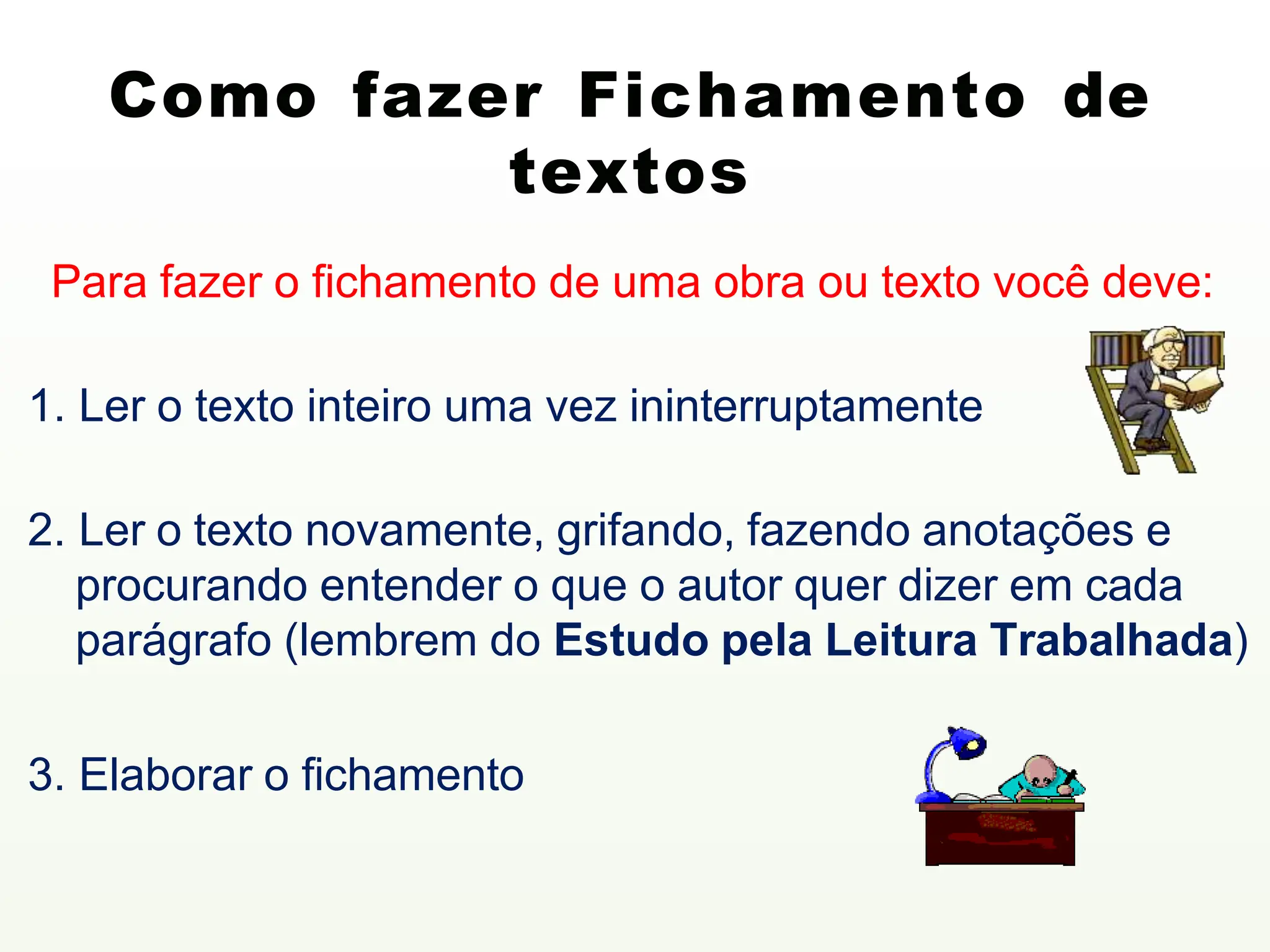 Como fazer Fichamento de
textos
Para fazer o fichamento de uma obra ou texto você deve:
1. Ler o texto inteiro uma vez ininterruptamente
2. Ler o texto novamente, grifando, fazendo anotações e
procurando entender o que o autor quer dizer em cada
parágrafo (lembrem do Estudo pela Leitura Trabalhada)
3. Elaborar o fichamento
 