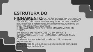 ESTRUTURA DO
FICHAMENTO
FORMATAÇÃO ABNT(ASSOCIAÇÃO BRASILEIRA DE NORMAS
TÉCNICAS):O fichamento deve seguir as normas da ABNT
para citações e referencias, incluindo fonte, tamanho de
letra, espaçamento e margens.
O FICHAMENTO PODE SER FEITO MANUALMENTE EM
FICHAS,
EM BLOCOS DE ANOTAÇOES OU EM SUPORTE
INFORMATICO, ADOTE A FORMA QUE CONSISTE MAIS
PRATICA.
Os elementos característicos de um fichamento
expressam os
dados gerais de uma obra e os seus pontos principais
quanto ao conteúdo lido.
 