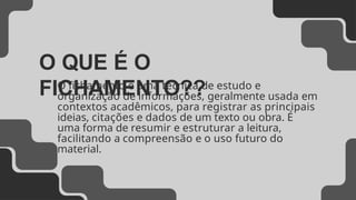 O QUE É O
FICHAMENTO??
O fichamento é uma técnica de estudo e
organização de informações, geralmente usada em
contextos acadêmicos, para registrar as principais
ideias, citações e dados de um texto ou obra. É
uma forma de resumir e estruturar a leitura,
facilitando a compreensão e o uso futuro do
material.
 