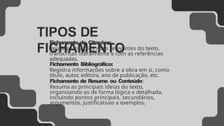 TIPOS DE
FICHAMENTO
Fichamento de Citações:
Reúne as citações mais relevantes do texto,
transcritas literalmente e com as referências
adequadas.
Fichamento Bibliográfico:
Registra informações sobre a obra em si, como
título, autor, editora, ano de publicação, etc.
Fichamento de Resumo ou Conteúdo:
Resuma as principais ideias do texto,
organizando-as de forma lógica e detalhada,
incluindo pontos principais, secundários,
argumentos, justificativas e exemplos.
 