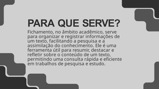 PARA QUE SERVE?
Fichamento, no âmbito acadêmico, serve
para organizar e registrar informações de
um texto, facilitando a pesquisa e a
assimilação do conhecimento. Ele é uma
ferramenta útil para resumir, destacar e
refletir sobre o conteúdo de um texto,
permitindo uma consulta rápida e eficiente
em trabalhos de pesquisa e estudo.
 