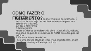 COMO FAZER O
FICHAMENTO?
1. Escolha o texto
Selecione o livro, artigo ou material que será fichado. É
importante que seja um conteúdo relevante para seu
estudo ou trabalho.
2. Faça a referência
3. bibliográfica
Anote os dados completos da obra (autor, título, editora,
ano, etc.), seguindo as normas da ABNT ou outro padrão
exigido.
3. Leia atentamente o texto
Faça uma leitura ativa: grife trechos importantes, anote
dúvidas e destaque ideias principais.
 