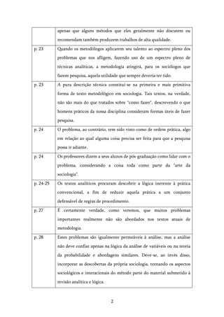   2	
  
apenas que alguns métodos que eles geralmente não discutem ou
recomendam também produzem trabalhos de alta qualidade.
p. 23 Quando os metodólogos aplicarem seu talento ao espectro pleno dos
problemas que nos afligem, fazendo uso de um espectro pleno de
técnicas analíticas, a metodologia atingirá, para os sociólogos que
fazem pesquisa, aquela utilidade que sempre deveria ter tido.
p. 23 A pura descrição técnica constitui-se na primeira e mais primitiva
forma de texto metodológico em sociologia. Tais textos, na verdade,
não são mais do que tratados sobre "como fazer", descrevendo o que
homens práticos da nossa disciplina consideram formas úteis de fazer
pesquisa.
p. 24 O problema, ao contrário, tem sido visto como de ordem prática, algo
em relação ao qual alguma coisa precisa ser feita para que a pesquisa
possa ir adiante.
p. 24 Os professores dizem a seus alunos de pós-graduação como lidar com o
problema, considerando a coisa toda como parte da "arte da
sociologia".
p. 24-25 Os textos analíticos procuram descobrir a lógica inerente à prática
convencional, a fim de reduzir aquela prática a um conjunto
defensável de regras de procedimento.
p. 27 É certamente verdade, como veremos, que muitos problemas
importantes realmente não são abordados nos textos atuais de
metodologia.
p. 28 Estes problemas são igualmente permeáveis à análise, mas a análise
não deve confiar apenas na lógica da análise de variáveis ou na teoria
da probabilidade e abordagens similares. Deve-se, ao invés disso,
incorporar as descobertas da própria sociologia, tornando os aspectos
sociológicos e interacionais do método parte do material submetido à
revisão analítica e lógica.
 