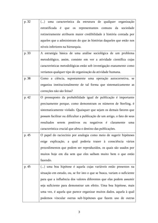   3	
  
p. 32 (...) uma característica da estrutura de qualquer organização
estratificada é que os representantes comuns da sociedade
rotineiramente atribuem maior credibilidade à história contada por
aqueles que a administram do que às histórias daqueles que estão nos
níveis inferiores na hierarquia.
p. 33 A estratégia básica de uma análise sociológica de um problema
metodológico, assim, consiste em ver a atividade científica cujas
características metodológicas estão sob investigação exatamente como
veríamos qualquer tipo de organização da atividade humana.
p. 38 Como a ciência, supostamente uma operação autocorretiva, se
organiza institucionalmente de tal forma que sistematicamente as
correções não são feitas?
p. 42 O pressuposto da probabilidade igual de publicação é importante
precisamente porque, como demonstram os números de Sterling, é
sistematicamente violado. Quaisquer que sejam os demais fatores que
possam facilitar ou dificultar a publicação de um artigo, o fato de seus
resultados serem positivos ou negativos é claramente uma
característica crucial que afeta o destino das publicações.
p. 45 O papel do raciocínio por analogia como meio de sugerir hipóteses
exige explicação, a qual poderia trazer à consciência vários
procedimentos que podem ser reproduzidos, os quais são usados por
muitos hoje em dia sem que eles saibam muito bem o que estão
fazendo.
p. 45 (...) uma boa hipótese é aquela cujas variáveis estão presentes na
situação em estudo, ou, se for isto o que se busca, variam o suficiente
para que a influência dos valores diferentes que elas podem assumir
seja suficiente para demonstrar um efeito. Uma boa hipótese, mais
uma vez, é aquela que parece organizar muitos dados, aquela à qual
podemos vincular outras sub-hipóteses que fazem uso de outras
 