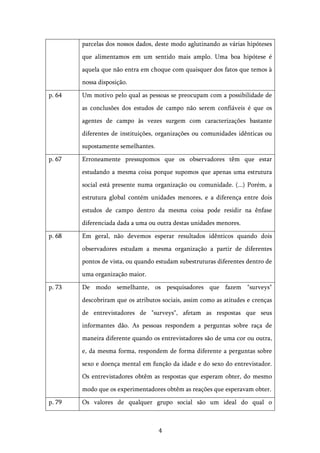   4	
  
parcelas dos nossos dados, deste modo aglutinando as várias hipóteses
que alimentamos em um sentido mais amplo. Uma boa hipótese é
aquela que não entra em choque com quaisquer dos fatos que temos à
nossa disposição.
p. 64 Um motivo pelo qual as pessoas se preocupam com a possibilidade de
as conclusões dos estudos de campo não serem confiáveis é que os
agentes de campo às vezes surgem com caracterizações bastante
diferentes de instituições, organizações ou comunidades idênticas ou
supostamente semelhantes.
p. 67 Erroneamente pressupomos que os observadores têm que estar
estudando a mesma coisa porque supomos que apenas uma estrutura
social está presente numa organização ou comunidade. (...) Porém, a
estrutura global contém unidades menores, e a diferença entre dois
estudos de campo dentro da mesma coisa pode residir na ênfase
diferenciada dada a uma ou outra destas unidades menores.
p. 68 Em geral, não devemos esperar resultados idênticos quando dois
observadores estudam a mesma organização a partir de diferentes
pontos de vista, ou quando estudam subestruturas diferentes dentro de
uma organização maior.
p. 73 De modo semelhante, os pesquisadores que fazem "surveys"
descobriram que os atributos sociais, assim como as atitudes e crenças
de entrevistadores de "surveys", afetam as respostas que seus
informantes dão. As pessoas respondem a perguntas sobre raça de
maneira diferente quando os entrevistadores são de uma cor ou outra,
e, da mesma forma, respondem de forma diferente a perguntas sobre
sexo e doença mental em função da idade e do sexo do entrevistador.
Os entrevistadores obtêm as respostas que esperam obter, do mesmo
modo que os experimentadores obtêm as reações que esperavam obter.
p. 79 Os valores de qualquer grupo social são um ideal do qual o
 