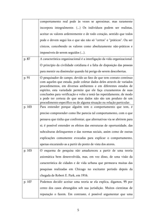   5	
  
comportamento real pode às vezes se aproximar, mas raramente
incorpora integralmente. (...) Os indivíduos podem ser realistas,
aceitar os valores ardentemente e de todo coração, sentido que todos
pode e devem segui-los e que são não só "certos" e "práticos". Ou ser
cínicos, concebendo os valores como absolutamente não-práticos e
impossíveis de serem seguidos (...).
p. 87 A característica organizacional é a interligação da vida organizacional.
O princípio da civilidade cotidiana é a falta de disposição das pessoas
para mentir ou dissimular quando há perigo de serem descobertas.
p. 91 O pesquisador de campo, devido ao fato de que tem contato contínuo
com aqueles que estuda, pode coletar dados deles através de variados
procedimentos, em diversos ambientes e em diferentes estados de
espírito, esta variedade permite que ele faça cruzamentos de suas
conclusões para verificação e volte a testá-las repetidamente, de modo
a pode ter certeza de que seus dados não são um produto de um
procedimento específico ou de alguma situação ou relação particular.
p. 103 Para entender porque alguém tem o comportamento que tem, é
preciso compreender como lhe parecia tal comportamento, com o que
pensava que tinha que confrontar, que alternativas via se abrirem para
si; é possível entender os efeitos das estruturas de oportunidade, das
subculturas delinquentes e das normas sociais, assim como de outras
explicações comumente evocadas para explicar o comportamento,
apenas encarando-as a partir do ponto de vista dos atores.
p. 103 O esquema de pesquisa não amadureceu a partir de uma teoria
axiomática bem desenvolvida, mas, em vez disso, de uma visão da
característica de cidades e de vida urbana que permeava muitas das
pesquisas realizadas em Chicago no excitante período depois da
chegada de Robert E. Park, em 1916.
p. 107 Podemos decidir aceitar uma teoria se ela explica, digamos, 95 por
cento dos casos abrangidos sob sua jurisdição. Muitos cientistas de
reputação o fazem. Em contraste, é possível argumentar que uma
 