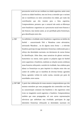   10	
  
preconceito racial em seu cotidiano na cidade argentina, assim como
ocorria na cidade brasileira, mas nos levou a entender que o racismo
não se manifestava no meio carnavalesco da cidade, por razão das
contribuições que eles traziam para a festa argentina.
Compreendemos, portanto, que o carnaval não anula as diferenças
entre brasileiros e argentinos ou o preconceito racial entre brancos e
não brancos, mas mesmo assim, ao ser partilhado pelos fronteiriços,
gera identificação entre eles.
p. 362 Ao sublinhar a rivalidade entre brasileiros e argentinos no âmbito do
futebol – caracterizando Pelé e Maradona como adversários,
satirizando Maradona , ou de alguma outra forma –, a televisão
brasileira participa do jogo identitário fronteiriço colaborando para o
reforço das identidades nacionais, em detrimento de outras formas
de identificação. Além disso, essas narrativas de gênero noticioso,
humorístico ou outros, tanto quanto os próprios jogos de futebol
entre argentinos e brasileiros, medeiam as relações sociais cotidianas
nessa fronteira reforçando o sentido de rivalidade. Isso colabora para
afastar os fronteiriços ou para imprimir às relações entre eles um
caráter de conflito que se manifesta de diversas formas: agressões
físicas, agressões verbais de cunho racista, extorsão por parte de
autoridades, entre outras.
p. 367-368 A partir das colaborações de nossa amostra compreendemos que eles
mesmos entendem que essas propagandas são construídas com base
na caracterização constante dos brasileiros e dos argentinos como
rivais no imaginário social argentino e brasileiro. Compreendemos
também que essas propagandas, tal com outras representações
televisivas que sublinham essa rivalidade, participam do jogo
identitário fronteiriço reforçando as identidades nacionais em
 