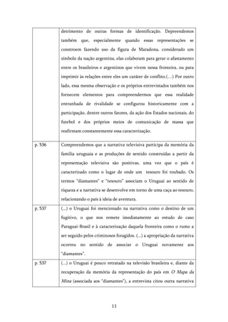   11	
  
detrimento de outras formas de identificação. Depreendemos
também que, especialmente quando essas representações se
constroem fazendo uso da figura de Maradona, considerado um
símbolo da nação argentina, elas colaboram para gerar o afastamento
entre os brasileiros e argentinos que vivem nessa fronteira, ou para
imprimir às relações entre eles um caráter de conflito.(…) Por outro
lado, essa mesma observação e os próprios entrevistados também nos
fornecem elementos para compreendermos que essa realidade
entranhada de rivalidade se configurou historicamente com a
participação, dentre outros fatores, da ação dos Estados nacionais, do
futebol e dos próprios meios de comunicação de massa que
reafirmam constantemente essa caracterização.
p. 536 Compreendemos que a narrativa televisiva participa da memória da
família uruguaia e as produções de sentido construídas a partir da
representação televisiva são positivas, uma vez que o país é
caracterizado como o lugar de onde um tesouro foi roubado. Os
termos “diamantes” e “tesouro” associam o Uruguai ao sentido de
riqueza e a narrativa se desenvolve em torno de uma caça ao tesouro,
relacionando o país à ideia de aventura.
p. 537 (...) o Uruguai foi mencionado na narrativa como o destino de um
fugitivo, o que nos remete imediatamente ao estudo de caso
Paraguai-Brasil e à caracterização daquela fronteira como o rumo a
ser seguido pelos criminosos foragidos. (...) a apropriação da narrativa
ocorreu no sentido de associar o Uruguai novamente aos
“diamantes”.
p. 537 (...) o Uruguai é pouco retratado na televisão brasileira e, diante da
recuperação da memória da representação do país em O Mapa da
Mina (associada aos “diamantes”), a entrevista citou outra narrativa
 