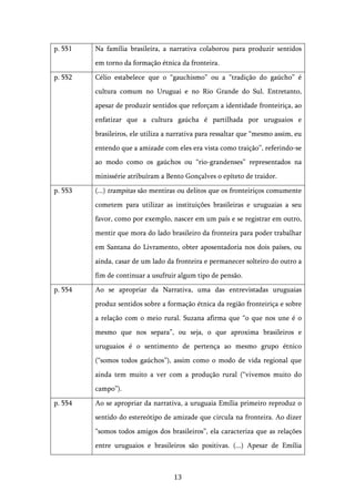   13	
  
p. 551 Na família brasileira, a narrativa colaborou para produzir sentidos
em torno da formação étnica da fronteira.
p. 552 Célio estabelece que o “gauchismo” ou a “tradição do gaúcho” é
cultura comum no Uruguai e no Rio Grande do Sul. Entretanto,
apesar de produzir sentidos que reforçam a identidade fronteiriça, ao
enfatizar que a cultura gaúcha é partilhada por uruguaios e
brasileiros, ele utiliza a narrativa para ressaltar que “mesmo assim, eu
entendo que a amizade com eles era vista como traição”, referindo-se
ao modo como os gaúchos ou “rio-grandenses” representados na
minissérie atribuíram a Bento Gonçalves o epíteto de traidor.
p. 553 (...) trampitas são mentiras ou delitos que os fronteiriços comumente
cometem para utilizar as instituições brasileiras e uruguaias a seu
favor, como por exemplo, nascer em um país e se registrar em outro,
mentir que mora do lado brasileiro da fronteira para poder trabalhar
em Santana do Livramento, obter aposentadoria nos dois países, ou
ainda, casar de um lado da fronteira e permanecer solteiro do outro a
fim de continuar a usufruir algum tipo de pensão.
p. 554 Ao se apropriar da Narrativa, uma das entrevistadas uruguaias
produz sentidos sobre a formação étnica da região fronteiriça e sobre
a relação com o meio rural. Suzana afirma que “o que nos une é o
mesmo que nos separa”, ou seja, o que aproxima brasileiros e
uruguaios é o sentimento de pertença ao mesmo grupo étnico
(“somos todos gaúchos”), assim como o modo de vida regional que
ainda tem muito a ver com a produção rural (“vivemos muito do
campo”).
p. 554 Ao se apropriar da narrativa, a uruguaia Emília primeiro reproduz o
sentido do estereótipo de amizade que circula na fronteira. Ao dizer
“somos todos amigos dos brasileiros”, ela caracteriza que as relações
entre uruguaios e brasileiros são positivas. (...) Apesar de Emília
 