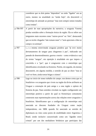   14	
  
considerar que os dois países “dependem” ou estão “ligados” um ao
outro, mesmo na atualidade ou “ainda hoje”, ela descontrói o
estereótipo de amizade ao pontuar “mas nem sempre somos tratados
como irmãos”.
p. 556-557 A partir de suas apropriações da narrativa, a uruguaia Vanessa
produz sentidos sobre a formação étnica da região. Ela se refere aos
imigrantes mais recentes como “outros povos” ou “eles”, destacando
que os recém-chegados “não tomam mate” e “nem apreciam a lida no
campo e os animais”.
p. 557 (...) a mesma entrevistada uruguaia pondera que “já teve muito
derramamento de sangue para chegarmos à paz”, indicando um
passado de desentendimento, guerra e morte – como evidencia o uso
do termo “sangue”, em oposição à atualidade em que impera a
concórdia e a “paz”, que é congruente com o estereótipo que
identificamos circulando na fronteira. Porém, em seguida, ela mesma
desconstrói, em alguma medida, o sentido de paz ao dizer “mas se
você ver bem, ainda temos brigas e ciúmes”.
p. 558 Logo no início de nosso trabalho de campo, nos demos conta que os
brasileiros e os uruguaios que vivem na região da divisa atribuem ao
Uruguai a conotação de país amigo e a essa região o epíteto de
fronteia da paz. Esses sentidos circulam na região configurando um
estereótipo positivo a partir do qual os fronteiriços comumente
constroem suas representações acerca das relações entre uruguaios e
brasileiros. Identificamos que a configuração do estereótipo está
associada ao discurso fundador do Uruguai como nação
independente, em 1828, quando foi associado ao sentido de
diplomacia ou visto como ponto de estabilidade entre Argentina e
Brasil, sendo inclusive caracterizado como um “algodão entre
cristais” por um dos mediadores britânicos que participou das
 