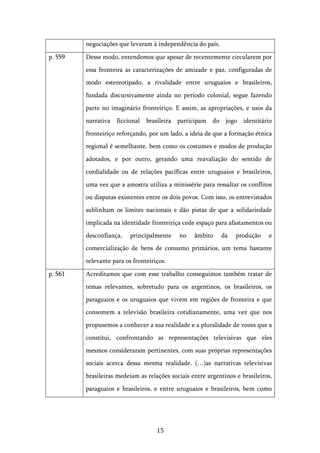   15	
  
negociações que levaram à independência do país.
p. 559 Desse modo, entendemos que apesar de recentemente circularem por
essa fronteira as caracterizações de amizade e paz, configuradas de
modo estereotipado, a rivalidade entre uruguaios e brasileiros,
fundada discursivamente ainda no período colonial, segue fazendo
parte no imaginário fronteiriço. E assim, as apropriações, e usos da
narrativa ficcional brasileira participam do jogo identitário
fronteiriço reforçando, por um lado, a ideia de que a formação étnica
regional é semelhante, bem como os costumes e modos de produção
adotados, e por outro, gerando uma reavaliação do sentido de
cordialidade ou de relações pacíficas entre uruguaios e brasileiros,
uma vez que a amostra utiliza a minissérie para ressaltar os conflitos
ou disputas existentes entre os dois povos. Com isso, os entrevistados
sublinham os limites nacionais e dão pistas de que a solidariedade
implicada na identidade fronteiriça cede espaço para afastamentos ou
desconfiança, principalmente no âmbito da produção e
comercialização de bens de consumo primários, um tema bastante
relevante para os fronteiriços.
p. 561 Acreditamos que com esse trabalho conseguimos também tratar de
temas relevantes, sobretudo para os argentinos, os brasileiros, os
paraguaios e os uruguaios que vivem em regiões de fronteira e que
consomem a televisão brasileira cotidianamente, uma vez que nos
propusemos a conhecer a sua realidade e a pluralidade de vozes que a
constitui, confrontando as representações televisivas que eles
mesmos consideraram pertinentes, com suas próprias representações
sociais acerca dessa mesma realidade. (…)as narrativas televisivas
brasileiras medeiam as relações sociais entre argentinos e brasileiros,
paraguaios e brasileiros, e entre uruguaios e brasileiros, bem como
 