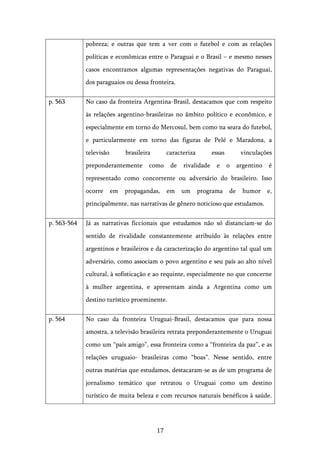   17	
  
pobreza; e outras que tem a ver com o futebol e com as relações
políticas e econômicas entre o Paraguai e o Brasil – e mesmo nesses
casos encontramos algumas representações negativas do Paraguai,
dos paraguaios ou dessa fronteira.
p. 563 No caso da fronteira Argentina-Brasil, destacamos que com respeito
às relações argentino-brasileiras no âmbito político e econômico, e
especialmente em torno do Mercosul, bem como na seara do futebol,
e particularmente em torno das figuras de Pelé e Maradona, a
televisão brasileira caracteriza essas vinculações
preponderantemente como de rivalidade e o argentino é
representado como concorrente ou adversário do brasileiro. Isso
ocorre em propagandas, em um programa de humor e,
principalmente, nas narrativas de gênero noticioso que estudamos.
p. 563-564 Já as narrativas ficcionais que estudamos não só distanciam-se do
sentido de rivalidade constantemente atribuído às relações entre
argentinos e brasileiros e da caracterização do argentino tal qual um
adversário, como associam o povo argentino e seu país ao alto nível
cultural, à sofisticação e ao requinte, especialmente no que concerne
à mulher argentina, e apresentam ainda a Argentina como um
destino turístico proeminente.
p. 564 No caso da fronteira Uruguai-Brasil, destacamos que para nossa
amostra, a televisão brasileira retrata preponderantemente o Uruguai
como um “país amigo”, essa fronteira como a “fronteira da paz”, e as
relações uruguaio- brasileiras como “boas”. Nesse sentido, entre
outras matérias que estudamos, destacaram-se as de um programa de
jornalismo temático que retratou o Uruguai como um destino
turístico de muita beleza e com recursos naturais benéficos à saúde.
 