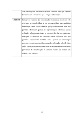   18	
  
Nele, os uruguaios foram caracterizados como um povo que vive em
harmonia com a natureza e que é amigo dos brasileiros.
p. 564-565 Estudar os processos de comunicação intercultural mediados pela
televisão, na complexidade e na heterogeneidade das realidades
fronteiriças, entre outros aspectos que já consideramos aqui, nos
permitiu identificar quando as representações televisivas dessas
realidades refletem ou refratam os interesses dos diversos grupos que
interagem socialmente no cotidiano dessas fronteiras. Isso nos
permitiu compreender também como operam os estereótipos
positivos e negativos no cotidiano quando reafirmados pela televisão,
assim como pudemos entender como as representações televisivas
participam da manifestação de atitudes racistas de brancos em
relação a não brancos.
 