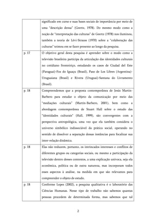   2	
  
significado em curso e suas bases sociais de importância por meio de
uma “descrição densa” (Geertz, 1978). Do mesmo modo como a
noção de “interpretação das culturas” de Geertz (1978) nos iluminou,
também a teoria de Lévi-Strauss (1970) sobre a “colaboração das
culturas” teimou em se fazer presente ao longo da pesquisa.
p. 17 O objetivo geral desta pesquisa é aprender sobre o modo como a
televisão brasileira participa da articulação das identidades culturais
no cotidiano fronteiriço, estudando os casos de Ciudad del Este
(Paraguai)-Foz do Iguaçu (Brasil), Paso de Los Libres (Argentina)-
Uruguaiana (Brasil) e Rivera (Uruguai)-Santana do Livramento
(Brasil).
p. 18 Compreendemos que a proposta contemporânea de Jesús Martin-
Barbero para estudar o objeto da comunicação por meio das
“mediações culturais” (Martín-Barbero, 2001), bem como a
abordagem contemporânea de Stuart Hall sobre o estudo das
“identidades culturais” (Hall, 1999), são convergentes com a
perspectiva antropológica, uma vez que ela também considera o
universo simbólico indissociável da prática social, operando no
sentido de dissolver a separação dessas instâncias para focalizar sua
inter-relação dinâmica.
p. 18 Elas não reduzem, portanto, os intrincados interesses e conflitos de
diferentes grupos ou categorias sociais, ou mesmo a participação da
televisão dentro desses contextos, a uma explicação unívoca, seja ela
econômica, política ou de outra natureza, mas incorporam todos
esses aspectos à análise, na medida em que são relevantes para
compreender o objeto de estudo.
p. 18 Conforme Lopes (2002), a pesquisa qualitativa é o laboratório das
Ciências Humanas. Nesse tipo de trabalho não sabemos quantas
pessoas procedem de determinada forma, mas sabemos que tal
 