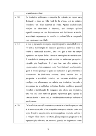  3	
  
procedimento existe.
p. 153 Os brasileiros utilizaram a memória da vivência no campo para
distinguir o modo de vida rural do da urbana, sem no entanto
considerar um deles superior ao outro. Apenas estabeleceram
relações de identidade e diferença, por exemplo quando
especificaram que na vida do campo era mais fácil reunir a família,
sem todavia esquecer que ela também era mais sofrida, se comparada
com a que ocorre na cidade.
p. 154 Já́ para os paraguaios o universo simbólico relativo à ruralidade tem a
ver com a manutenção das tradições guaranis de cultivo da terra e
aciona a identidade nacional, uma vez que a vida no campo
representa um espaço de luta contra os estrangeiros ali estabelecidos.
A interferência estrangeira mais recente no meio rural paraguaio é
exercida por brasileiros. E é por isso que eles podem ser
representados pelos paraguaios como “imperialistas”, aqueles contra
quem é preciso proteger-se para não subsumir, o que determina o
acionamento da identidade nacional. Nesse sentido, para os
paraguaios a ruralidade constitui um universo simbólico que
configura um afastamento em relação aos brasileiros, havendo a
necessidade de se sublinhar os limites. Porém, também é possível
perceber a identificação de paraguaios em relação aos brasileiros,
uma vez que estes também podem representar para aqueles os
“irmãos latinos” – nesse caso, é a solidariedade latina que alimenta o
uso do termo.
p. 155 Os brasileiros não utilizam essa representação televisiva porque não
se sentem ameaçados pelos paraguaios; suas preocupações giram em
torno de outros aspectos como a mecanização da produção agrícola e
as relações entre o rural e o urbano. Já́ os paraguaios apropriam-se da
representação televisiva em torno da questão das disputas de terras
 
