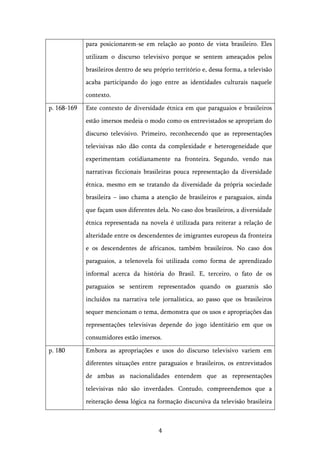   4	
  
para posicionarem-se em relação ao ponto de vista brasileiro. Eles
utilizam o discurso televisivo porque se sentem ameaçados pelos
brasileiros dentro de seu próprio território e, dessa forma, a televisão
acaba participando do jogo entre as identidades culturais naquele
contexto.
p. 168-169 Este contexto de diversidade étnica em que paraguaios e brasileiros
estão imersos medeia o modo como os entrevistados se apropriam do
discurso televisivo. Primeiro, reconhecendo que as representações
televisivas não dão conta da complexidade e heterogeneidade que
experimentam cotidianamente na fronteira. Segundo, vendo nas
narrativas ficcionais brasileiras pouca representação da diversidade
étnica, mesmo em se tratando da diversidade da própria sociedade
brasileira – isso chama a atenção de brasileiros e paraguaios, ainda
que façam usos diferentes dela. No caso dos brasileiros, a diversidade
étnica representada na novela é utilizada para reiterar a relação de
alteridade entre os descendentes de imigrantes europeus da fronteira
e os descendentes de africanos, também brasileiros. No caso dos
paraguaios, a telenovela foi utilizada como forma de aprendizado
informal acerca da história do Brasil. E, terceiro, o fato de os
paraguaios se sentirem representados quando os guaranis são
incluídos na narrativa tele jornalística, ao passo que os brasileiros
sequer mencionam o tema, demonstra que os usos e apropriações das
representações televisivas depende do jogo identitário em que os
consumidores estão imersos.
p. 180 Embora as apropriações e usos do discurso televisivo variem em
diferentes situações entre paraguaios e brasileiros, os entrevistados
de ambas as nacionalidades entendem que as representações
televisivas não são inverdades. Contudo, compreendemos que a
reiteração dessa lógica na formação discursiva da televisão brasileira
 