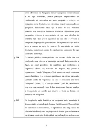   5	
  
sobre a fronteira e o Paraguai é muitas vezes pouco contextualizada
e, no jogo identitário, parece participar negativamente da
conformação da autoestima do povo paraguaio e reforçar, no
imaginário social brasileiro, um estereótipo negativo em relação aos
paraguaios. Ressaltamos ainda que o estilo de vida brasileiro
retratado nas narrativas ficcionais brasileiras, consumidas pelos
paraguaios, reforçam a representação de que seus vizinhos de
território tem mais poder aquisitivo do que eles e povoam o
imaginário de paraguaios que almejam a distinção social – que muitas
vezes a buscam por meio do consumo de mercadorias na cidade
brasileira, participando assim do espelhamento constante do jogo
identitário fronteiriço.
p. 214 O cenário político contemporâneo, no entanto, ainda não tem
colaborado para reforçar a identidade nacional. Pelo contrário, a
figura do atual presidente da república, que simbolizava a
“esperança” (Lúcia, 45; Gonzalo, 38; Augusto, 47), passou a
representar a “traição” (Augusto, 47) de valores nacionais – como os
valores familiares e os religiosos partilhados na cultura paraguaia.
Contudo, ainda há “esperança” de que o presidente anti-herói
“compense” (Mário, 22) a “dor que causou” (José, 56), trabalhando
pelo bem-estar nacional, como de fato tem tentado fazer ao batalhar
a renegociação do acordo que envolve a Usina de Itaipu, em
benefício dos paraguaios.
p. 215 No imaginário social brasileiro, os paraguaios estão associados à
desonestidade, sobretudo pela fama de “falsificadores”. O estereótipo
foi construído historicamente, é reproduzido em larga escala na
televisão brasileira (como no programa de humor que analisamos) e
participa da construção da identidade que os brasileiros atribuem aos
 