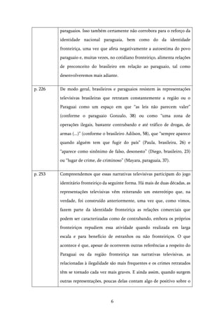   6	
  
paraguaios. Isso também certamente não corrobora para o reforço da
identidade nacional paraguaia, bem como do da identidade
fronteiriça, uma vez que afeta negativamente a autoestima do povo
paraguaio e, muitas vezes, no cotidiano fronteiriço, alimenta relações
de preconceito do brasileiro em relação ao paraguaio, tal como
desenvolveremos mais adiante.
p. 226 De modo geral, brasileiros e paraguaios resistem às representações
televisivas brasileiras que retratam constantemente a região ou o
Paraguai como um espaço em que “as leis não parecem valer”
(conforme o paraguaio Gonzalo, 38) ou como “uma zona de
operações ilegais, bastante contrabando e até tráfico de drogas, de
armas (...)” (conforme o brasileiro Adilson, 58), que “sempre aparece
quando alguém tem que fugir do país” (Paula, brasileira, 26) e
“aparece como sinônimo de falso, desonesto” (Diego, brasileiro, 23)
ou “lugar de crime, de criminoso” (Mayara, paraguaia, 37).
p. 253 Compreendemos que essas narrativas televisivas participam do jogo
identitário fronteiriço da seguinte forma. Há mais de duas décadas, as
representações televisivas vêm reiterando um estereótipo que, na
verdade, foi construído anteriormente, uma vez que, como vimos,
fazem parte da identidade fronteiriça as relações comerciais que
podem ser caracterizadas como de contrabando, embora os próprios
fronteiriços repudiem essa atividade quando realizada em larga
escala e para benefício de estranhos ou não fronteiriços. O que
acontece é que, apesar de ocorrerem outras referências a respeito do
Paraguai ou da região fronteiriça nas narrativas televisivas, as
relacionadas à ilegalidade são mais frequentes e os crimes retratados
têm se tornado cada vez mais graves. E ainda assim, quando surgem
outras representações, poucas delas contam algo de positivo sobre o
 