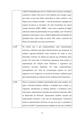   8	
  
cidade foi planejada para servir ao Brasil como um ponto estratégico
comercial e militar. Para servir a fins militares, por exemplo, quase
que todas as suas ruas foram construídas de modo retilíneo e são
largas como se fossem avenidas – a fim de permitirem a passagem de
tanques de guerra se necessário, tal como levantamos em nossos
estudos anteriores (2002 e 2006) –, bem como as quadras da região
urbana da cidade são padronizadas em suas medidas, com 110 metros
quadrados. Interessante é que a cidade fundada pelos farroupilhas foi
planejada desse modo ainda no século XIX, sendo a primeira do
Brasil a ser projetada com essas características.
p. 235 De acordo com o que compreendemos, essas representações
televisivas colaboram para gerar distanciamentos que perpassam as
relações argentino-brasileiras nessa fronteira em todas as suas
dimensões, inclusive em relação aos aspectos que abordamos nesse
estudo. Por outro lado, os fronteiriços apontaram como positiva a
representação das relações entre brasileiros e argentinos nas
narrativas ficcionais brasileiras. Tal como compreendemos,
principalmente por meio da caracterização positiva do povo
argentino ou da Argentina, as narrativas ficcionais colaboram para
gerar aproximações nas relações sociais cotidianas inter-fronteiriças.
p. 236 Entre os inúmeros exemplos mencionados pela nossa amostra, nos
quais a televisão brasileira sublinha a rivalidade entre o Brasil e a
Argentina, abordaremos as disputas políticas e econômicas entre
esses países, especialmente retratadas nas narrativas noticiosas sobre
os desacordos do Mercosul. Apontaremos também exceções do
telejornalismo brasileiro a esse tipo de representação. Trataremos
ainda de representações televisivas em que essa rixa é construída a
partir do futebol. E apresentaremos exemplos em que essa rivalidade
 