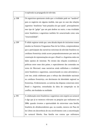   9	
  
é explorada na propaganda de televisão.
p. 338 Os argentinos apontaram ainda que a rivalidade pode ser “saudável”
para os negócios em alguma medida, mas que no caso das relações
argentino- brasileiras “mais prejudica do que ajuda”, principalmente
esse tipo de “golpe” que um país desfere no outro, e essa rivalidade
entre brasileiros e argentinos também foi caracterizada como uma
“irracionalidade”.
p. 339 É válido registrar ainda que, uma década depois de iniciarmos nossos
estudos na fronteira Uruguaiana-Paso de los Libres, compreendemos
que a participação das narrativas noticiosas da televisão brasileira no
cotidiano fronteiriço ainda ocorre preponderantemente por meio da
construção de representações em que o Brasil e a Argentina estão em
lados opostos de interesse. No retrato das relações econômicas e
políticas entre esses dois países, e especialmente das contendas em
torno do Mercosul, essas narrativas ainda sublinham a rivalidade
entre brasileiros e argentinos, caracterizando-os como adversários e,
com isso, ainda colaboram para o reforço das identidades nacionais
no cotidiano fronteiriço, em detrimento da identidade regional ou
fronteiriça. Evidentemente, as notícias das disputas comerciais entre
Brasil e Argentina, entranhadas da ideia de competição ou de
conflito, são fundadas na realidade.
p. 351 A colaboração entre brasileiros e argentinos com respeito ao carnaval
é algo que já se mostrava relevante na pesquisa que realizamos em
2006, quando tivemos a oportunidade de entrevistar uma família
brasileira de afrodescendentes que, na ocasião, morava em Paso de
los Libres em decorrência de seu envolvimento com a concretização
do carnaval libreño. Essa família nos contou que enfrentava
 