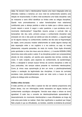 delas. No terceiro nível o interdisciplinar haveria uma maior integração entre as
diferentes matérias e teríamos um novo nível de conhecimento (existiria uma
relação de reciprocidade). O último nível aconteceria uma fusão disciplinar, tudo
de misturaria e seria difícil identificar os limites entre as antigas disciplinas.
Quanto mais promovêssemos o saber transdisciplinar mais estaríamos
contribuindo para a aliança perdida e evitar os males que a ciência causa no
mundo natural e social. A seguir o autor questiona, o que aconteceu com o
movimento interdisciplinar? Veiga-Neto resume porque o currículo inter ou
transciplinar não deu certo, primeiro porque o conhecimento disciplinar esta
enraizado em nós e não pode ser extinto por atos de vontade (...), segundo lugar
se há alguma doença no conhecimento cientifico ele não esta na fragmentação
do objeto, como procurou mostrar anteriormente se existe alguma doença ela
esta separação entre a res cogitans e a res extensa, ou seja, no nosso
afastamento, enquanto pensantes, do resto do mundo. Essa dupla dimensão
pode aprofundar a crise dos maus usos da ciência (...). A escola HOSKIN (1990)
denominou nexo entre poder e saber. E as disciplinas podem ser compreendidas
através de dois conjuntos, um aponta para aspectos das normas, conduta, do
corpo. O outro conjunto, para aspectos do conhecimento, da epistemologia.
Enfim, o desejável é sempre buscar formas de convívio disciplinas e entre os
seus praticantes, isto sempre esteve presente no movimento interdisciplinar.
Como já vimos essa aproximação já tem um nome: a pluridisciplinaridade
implica a aceitação da legitimidade das disciplinas. A busca de currículos
escolares mais pluridisciplinarizados pode ser vista como a busca de uma
prática do diálogo entre as diferenças.
Análise crítica do texto:
O texto permitiu um novo olhar e apesar de não ser extenso proporciona uma
leitura densa, rica em informações sendo necessário em alguns trechos um
conhecimento sociológico abrangente. Vencida essa etapa a leitura se torna
agradável. O autor traz o conceito de interdisciplinaridade apresentando o
desenvolvimento do movimento interdisciplinar e suas dificuldades ao longo de
vinte anos para tentar se realizar. Outro fator significativo e saudável que Veiga-
Neto propõe é que as dificuldades, as tensões, existirão na tentativa de produzir
 