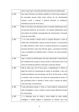   3	
  
meso e macro que você pode apreender processos de midiatização.
p. 264 Isso, então, favorece um esforço analítico no nível meso, porque se
faz necessário pensar sobre como, dentro de um determinado
contexto social e cultural, é possível discernir as tendências
sistemáticas acima do nível micro.
p. 264 Pode ser útil fazer uma distinção entre (i) estudar midiatização como
um processo histórico, de um lado, e (ii) estudar midiatização como
uma espécie de condição contemporânea de comunicação e interação
social, por outro lado.
p. 264 (...) se você estudar a forma como as crianças brincam e como as
mídias têm transformado a prática social do brincar, você precisará
ter dados históricos sobre como as crianças brincavam no passado,
precisará descobrir como elas brincam agora e necessitará entender
como a sociedade tem refletido sobre o “brincar” em vários períodos
históricos.
p. 264 Aqui, o estudo da midiatização está mais relacionado à especificação
das condições sob as quais os atores sociais se relacionam entre si em
várias circunstâncias (política, educação e assim por diante).
p. 264 Pode-se dizer que, até 10 anos atrás, a midiatização se referia ao
papel dos meios de comunicação de massa na sociedade, e não vejo
nenhum problema com isso, porque, até 10 ou 15 anos atrás, a mídia
se resumia, mais ou menos, aos meios de comunicação de massa. O
que precisamos fazer é abordar a forma como o sistema de mídia,
como um todo, se reestruturou.
p. 265 O que precisamos pensar é como as várias práticas comunicativas
estão interligadas e como a mídia se coloca nestas diferentes formas
de comunicação.
p. 265 (...) o distinção entre as velhas e novas mídias ou entre mídias
analógicas e mídias digitais é superficial ou ilusória, pois este
 