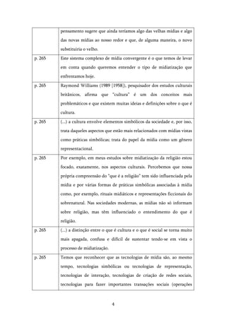   4	
  
pensamento sugere que ainda teríamos algo das velhas mídias e algo
das novas mídias ao nosso redor e que, de alguma maneira, o novo
substituiria o velho.
p. 265 Este sistema complexo de mídia convergente é o que temos de levar
em conta quando queremos entender o tipo de midiatização que
enfrentamos hoje.
p. 265 Raymond Williams (1989 [1958]), pesquisador dos estudos culturais
britânicos, afirma que “cultura” é um dos conceitos mais
problemáticos e que existem muitas ideias e definições sobre o que é
cultura.
p. 265 (...) a cultura envolve elementos simbólicos da sociedade e, por isso,
trata daqueles aspectos que estão mais relacionados com mídias vistas
como práticas simbólicas; trata do papel da mídia como um gênero
representacional.
p. 265 Por exemplo, em meus estudos sobre midiatização da religião estou
focado, exatamente, nos aspectos culturais. Percebemos que nossa
própria compreensão do “que é a religião” tem sido influenciada pela
mídia e por várias formas de práticas simbólicas associadas à mídia
como, por exemplo, rituais midiáticos e representações ficcionais do
sobrenatural. Nas sociedades modernas, as mídias não só informam
sobre religião, mas têm influenciado o entendimento do que é
religião.
p. 265 (...) a distinção entre o que é cultura e o que é social se torna muito
mais apagada, confusa e difícil de sustentar tendo-se em vista o
processo de midiatização.
p. 265 Temos que reconhecer que as tecnologias de mídia são, ao mesmo
tempo, tecnologias simbólicas ou tecnologias de representação,
tecnologias de interação, tecnologias de criação de redes sociais,
tecnologias para fazer importantes transações sociais (operações
 