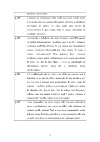   5	
  
bancárias, eleições, etc.).
p. 266 O conceito de midiatização vinha sendo usado num sentido muito
geral; muito mais como uma metáfora para a influência geral sobre as
observações do campo; ou ainda como uma espécie de
reconhecimento de que a mídia tinha se tornado importante na
sociedade e na cultura.
p. 266 (...) quais são as influências das várias formas de mídia? Não apenas
em práticas comunicacionais específicas, mas em um nível cultural e
social mais geral? Que diferença faz se a política hoje em dia tem se
tornado fortemente influenciada por várias formas de mídia e
práticas comunicacionais? Hoje, podemos fazer perguntas
semelhantes, como: qual é a influência das novas mídias nas práticas
de ensino nos dias de hoje? Qual é o papel da digitalização na
administração pública? Quais são as influências destas
transformações?
p. 266 (...) a midiatização não se refere a um olhar para dentro, para a
disciplina em si, mas sim sobre a proposição de uma agenda, e isso
nos incentiva a dialogar com pesquisadores de outras áreas de
interesse – na ciência política, na sociologia da religião, em estudos
de educação, etc. Através deste tipo de diálogo interdisciplinar,
podemos criar um quadro teórico no qual é possível entender a
interação entre a mídia e outras áreas da sociedade.
p. 267 (...) os pesquisadores de outros campos estão hoje mais inclinados a
buscar o conhecimento sobre como as mídias estão implicadas na
mudança social e cultural. Aqui, o conceito de midiatização é muito
útil para outras disciplinas entenderem o que está acontecendo, por
exemplo, na política, no sistema educacional e assim por diante.
 